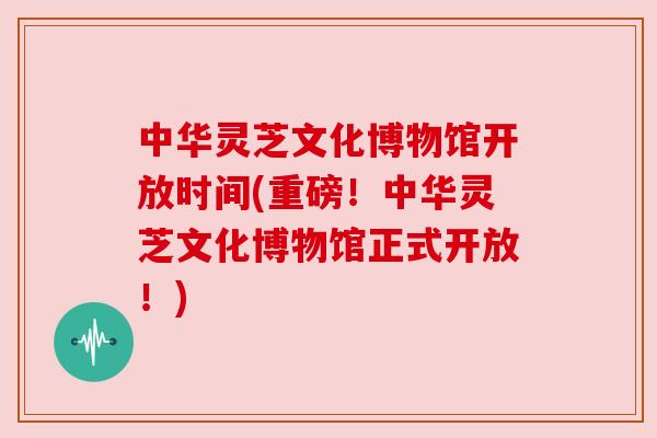 中华灵芝文化博物馆开放时间(重磅!中华灵芝文化博物馆正式开放!) 中华灵芝文化博物馆开放时间(重磅!中华灵芝文化博物馆正式开放!)