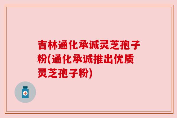 吉林通化承诚灵芝孢子粉(通化承诚推出优质灵芝孢子粉) 吉林通化承诚灵芝孢子粉(通化承诚推出优质灵芝孢子粉)