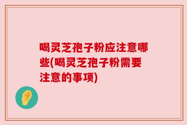 喝灵芝孢子粉应注意哪些(喝灵芝孢子粉需要注意的事项)