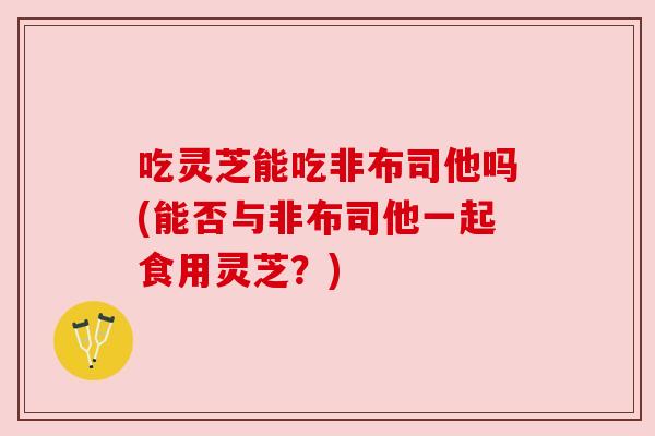 吃灵芝能吃非布司他吗(能否与非布司他一起食用灵芝?) 吃灵芝能吃非布司他吗(能否与非布司他一起食用灵芝?)