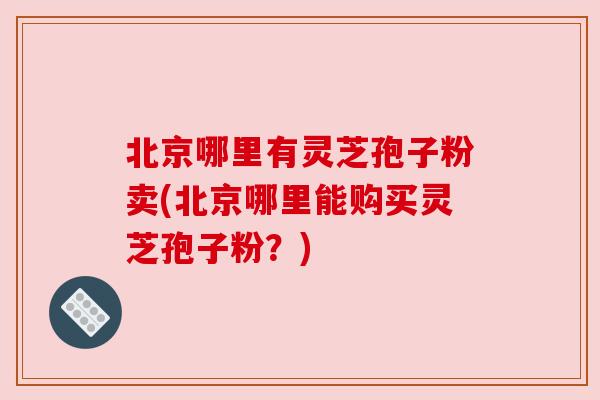 北京哪里有灵芝孢子粉卖(北京哪里能购买灵芝孢子粉？)