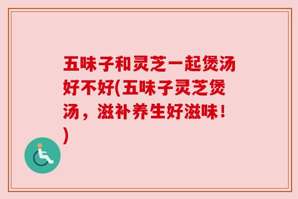 五味子和灵芝一起煲汤好不好(五味子灵芝煲汤，滋补养生好滋味！)