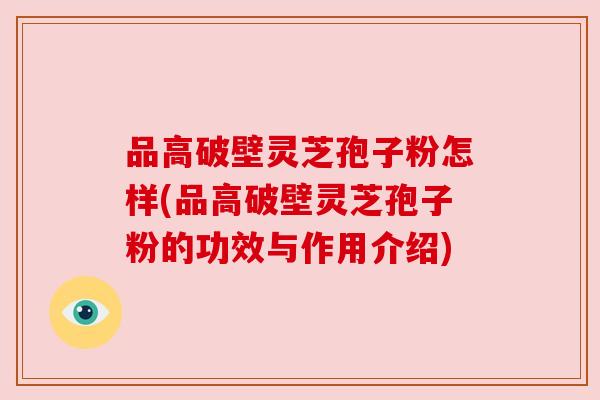 品高破壁灵芝孢子粉怎样(品高破壁灵芝孢子粉的功效与作用介绍) 品高破壁灵芝孢子粉怎样(品高破壁灵芝孢子粉的功效与作用介绍)