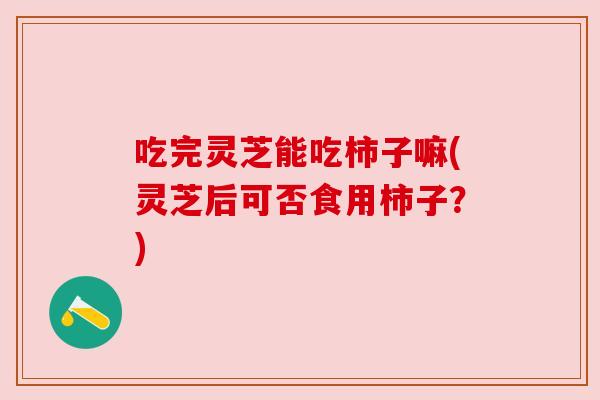 吃完灵芝能吃柿子嘛(灵芝后可否食用柿子？)
