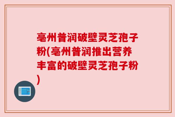 亳州普润破壁灵芝孢子粉(亳州普润推出营养丰富的破壁灵芝孢子粉) 亳州普润破壁灵芝孢子粉(亳州普润推出营养丰富的破壁灵芝孢子粉)