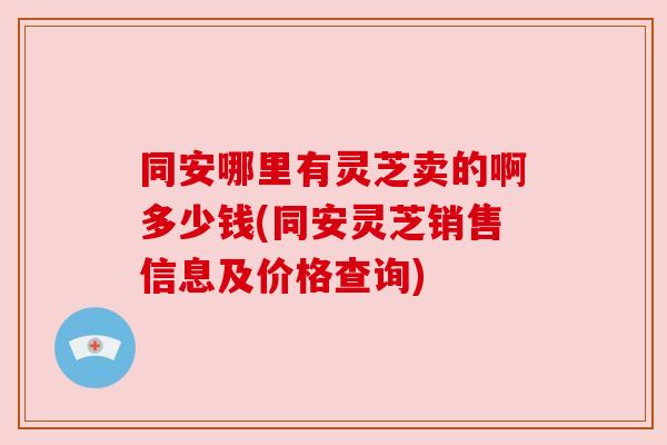 同安哪里有灵芝卖的啊多少钱(同安灵芝销售信息及价格查询) 同安哪里有灵芝卖的啊多少钱(同安灵芝销售信息及价格查询)