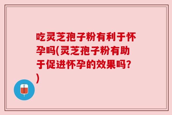 吃灵芝孢子粉有利于怀孕吗(灵芝孢子粉有助于促进怀孕的效果吗？)