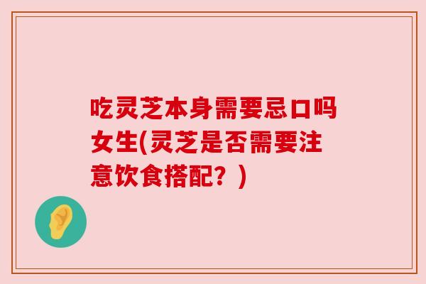 吃灵芝本身需要忌口吗女生(灵芝是否需要注意饮食搭配？)