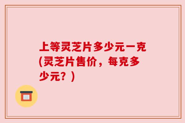 上等灵芝片多少元一克(灵芝片售价，每克多少元？)