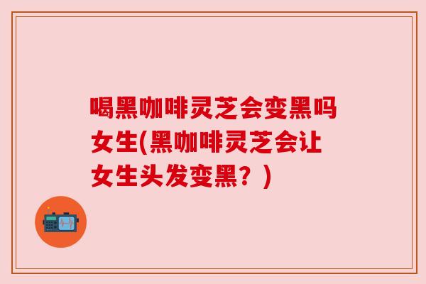喝黑咖啡灵芝会变黑吗女生(黑咖啡灵芝会让女生头发变黑？)