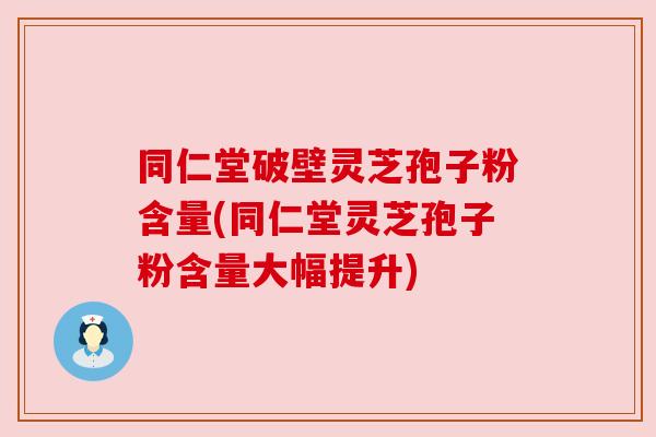 同仁堂破壁灵芝孢子粉含量(同仁堂灵芝孢子粉含量大幅提升)