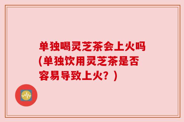 单独喝灵芝茶会上火吗(单独饮用灵芝茶是否容易导致上火?) 单独喝灵芝茶会上火吗(单独饮用灵芝茶是否容易导致上火?)