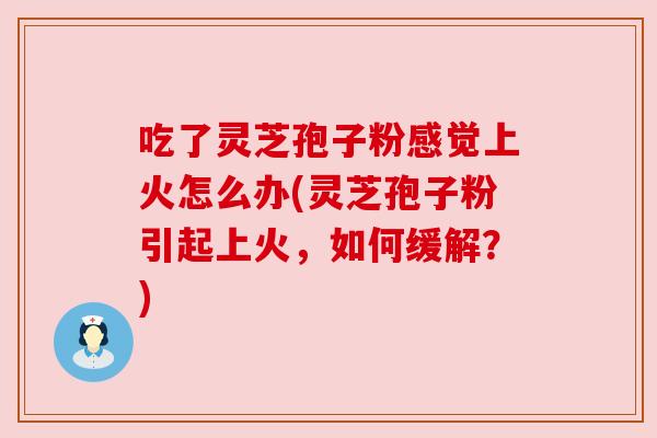 吃了灵芝孢子粉感觉上火怎么办(灵芝孢子粉引起上火，如何缓解？)