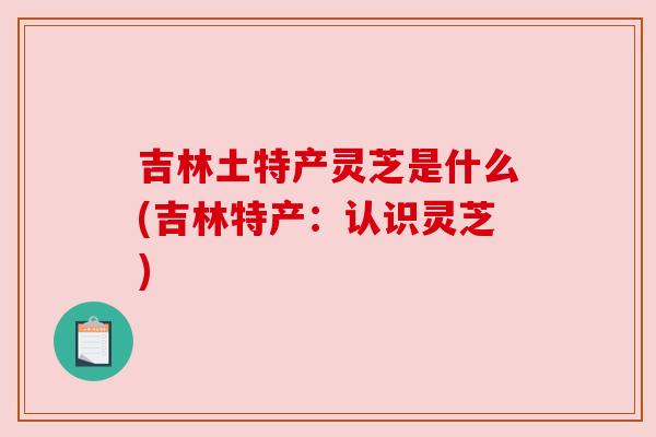 吉林土特产灵芝是什么(吉林特产：认识灵芝)