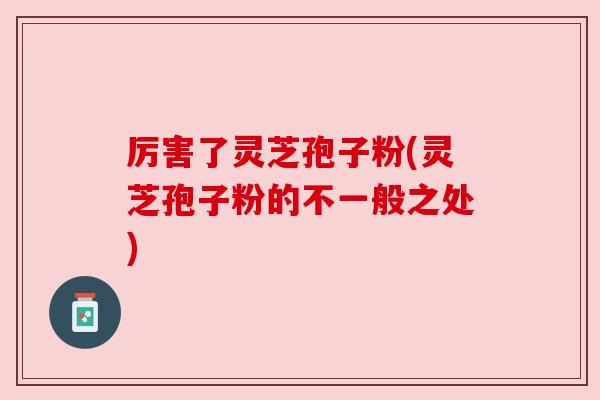 厉害了灵芝孢子粉(灵芝孢子粉的不一般之处)