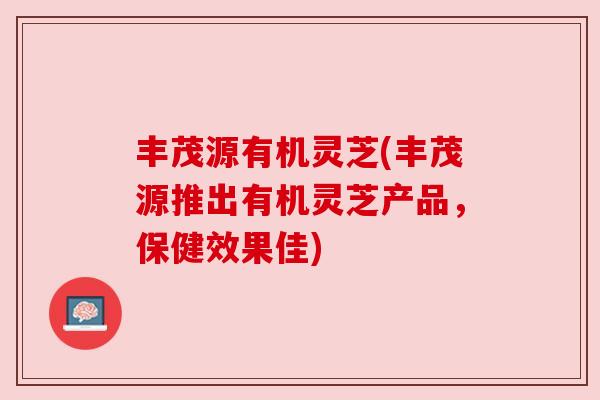 丰茂源有机灵芝(丰茂源推出有机灵芝产品，保健效果佳)
