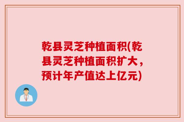乾县灵芝种植面积(乾县灵芝种植面积扩大，预计年产值达上亿元)