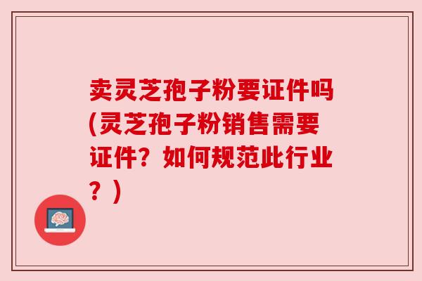 卖灵芝孢子粉要证件吗(灵芝孢子粉销售需要证件？如何规范此行业？)