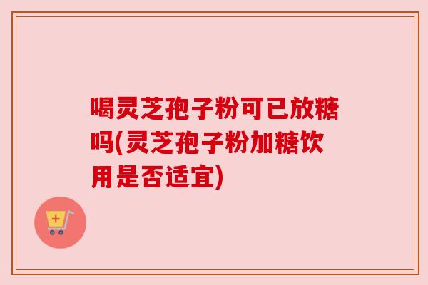 喝灵芝孢子粉可已放糖吗(灵芝孢子粉加糖饮用是否适宜)