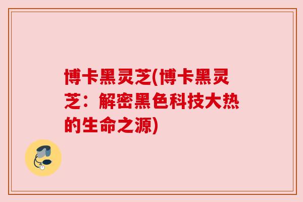 博卡黑灵芝(博卡黑灵芝：解密黑色科技大热的生命之源)