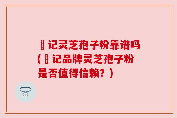 哖记灵芝孢子粉靠谱吗(哖记品牌灵芝孢子粉是否值得信赖？)