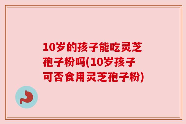 10岁的孩子能吃灵芝孢子粉吗(10岁孩子可否食用灵芝孢子粉)