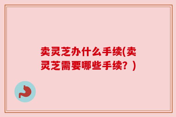 卖灵芝办什么手续(卖灵芝需要哪些手续?) 卖灵芝办什么手续(卖灵芝需要哪些手续?)