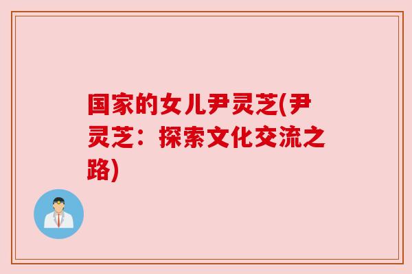 国家的女儿尹灵芝(尹灵芝：探索文化交流之路)