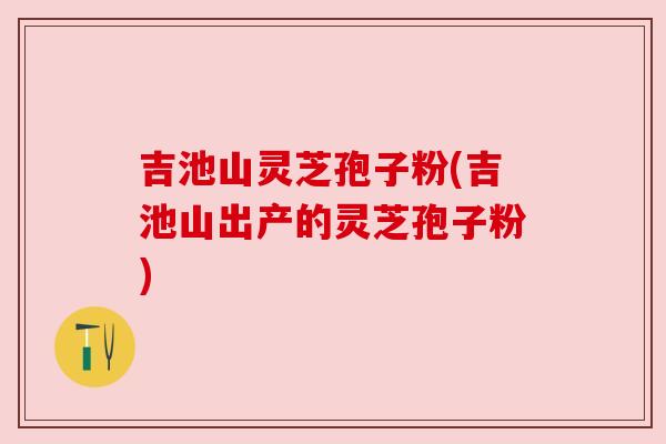 吉池山灵芝孢子粉(吉池山出产的灵芝孢子粉)