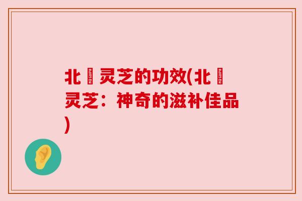 北茋灵芝的功效(北茋灵芝：神奇的滋补佳品)