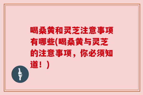 喝桑黄和灵芝注意事项有哪些(喝桑黄与灵芝的注意事项，你必须知道！)