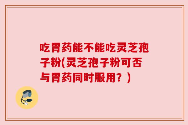 吃胃药能不能吃灵芝孢子粉(灵芝孢子粉可否与胃药同时服用？)