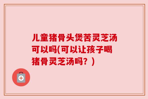 儿童猪骨头煲苦灵芝汤可以吗(可以让孩子喝猪骨灵芝汤吗?) 儿童猪骨头煲苦灵芝汤可以吗(可以让孩子喝猪骨灵芝汤吗?)