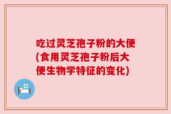 吃过灵芝孢子粉的大便(食用灵芝孢子粉后大便生物学特征的变化)