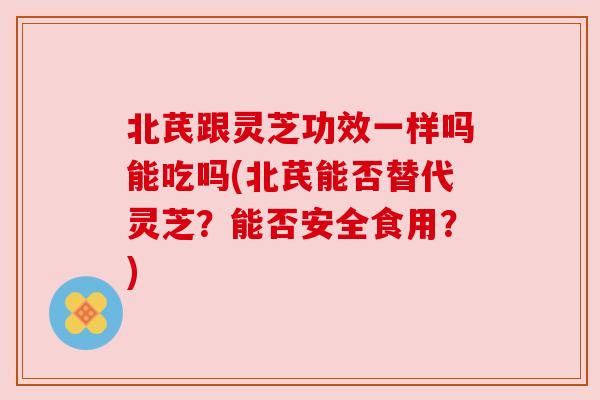 北芪跟灵芝功效一样吗能吃吗(北芪能否替代灵芝？能否安全食用？)