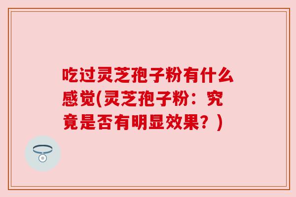 吃过灵芝孢子粉有什么感觉(灵芝孢子粉：究竟是否有明显效果？)
