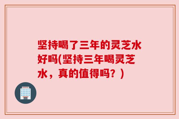 坚持喝了三年的灵芝水好吗(坚持三年喝灵芝水，真的值得吗？)