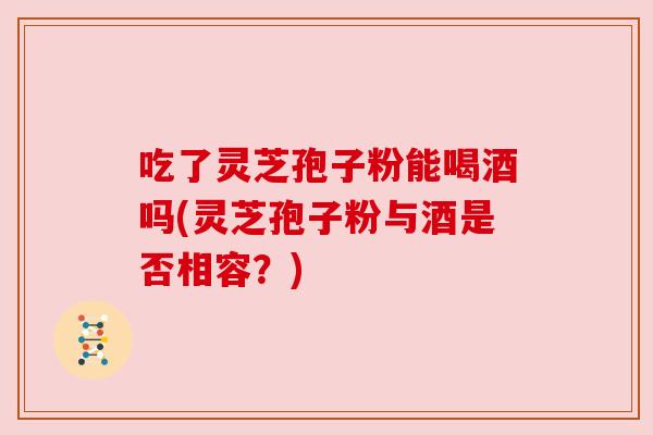 吃了灵芝孢子粉能喝酒吗(灵芝孢子粉与酒是否相容？)