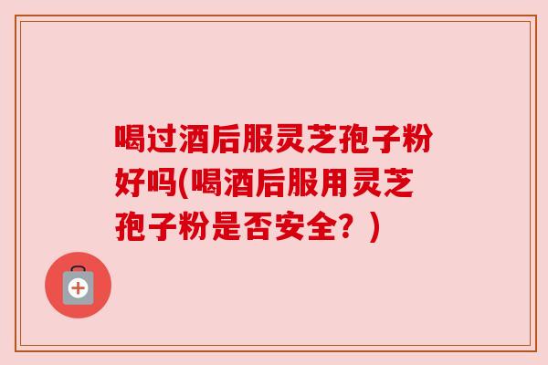 喝过酒后服灵芝孢子粉好吗(喝酒后服用灵芝孢子粉是否安全？)