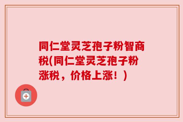 同仁堂灵芝孢子粉智商税(同仁堂灵芝孢子粉涨税，价格上涨！)