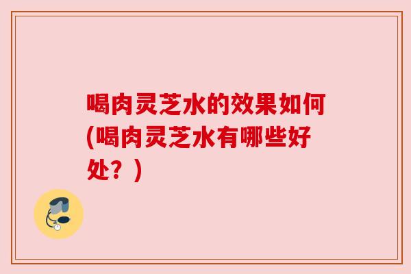 喝肉灵芝水的效果如何(喝肉灵芝水有哪些好处?) 喝肉灵芝水的效果如何(喝肉灵芝水有哪些好处?)