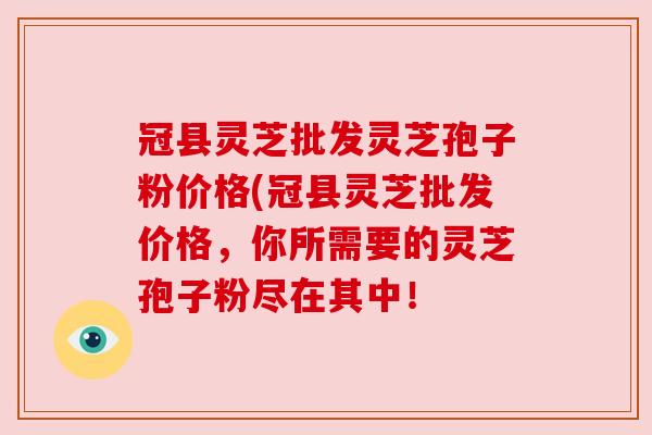 冠县灵芝批发灵芝孢子粉价格(冠县灵芝批发价格，你所需要的灵芝孢子粉尽在其中！