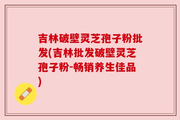 吉林破壁灵芝孢子粉批发(吉林批发破壁灵芝孢子粉-畅销养生佳品)