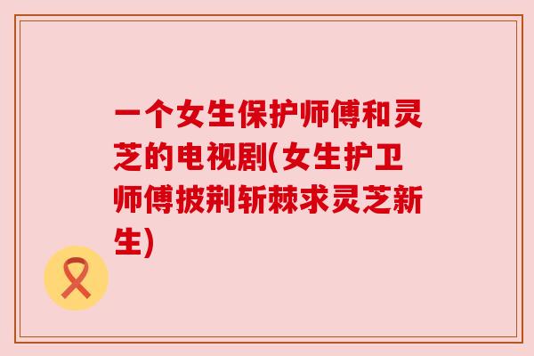 一个女生保护师傅和灵芝的电视剧(女生护卫师傅披荆斩棘求灵芝新生)