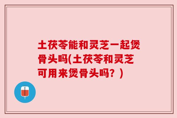 土茯苓能和灵芝一起煲骨头吗(土茯苓和灵芝可用来煲骨头吗？)