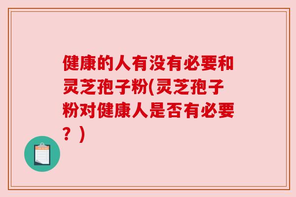 健康的人有没有必要和灵芝孢子粉(灵芝孢子粉对健康人是否有必要？)