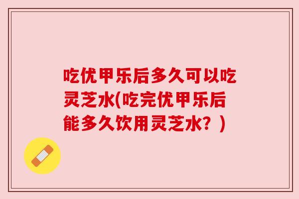 吃优甲乐后多久可以吃灵芝水(吃完优甲乐后能多久饮用灵芝水？)