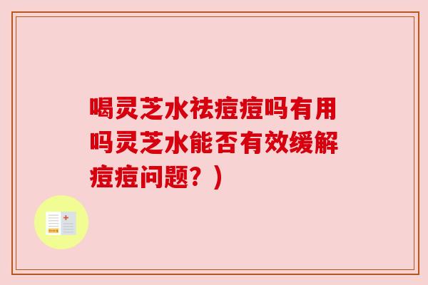 喝灵芝水祛痘痘吗有用吗灵芝水能否有效缓解痘痘问题？)