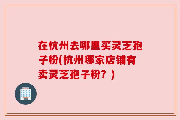 在杭州去哪里买灵芝孢子粉(杭州哪家店铺有卖灵芝孢子粉?) 在杭州去哪里买灵芝孢子粉(杭州哪家店铺有卖灵芝孢子粉?)
