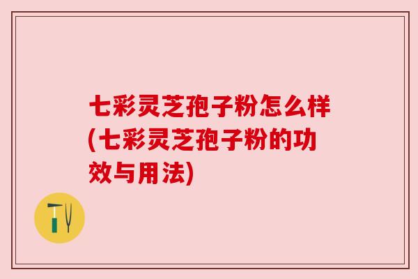 七彩灵芝孢子粉怎么样(七彩灵芝孢子粉的功效与用法)